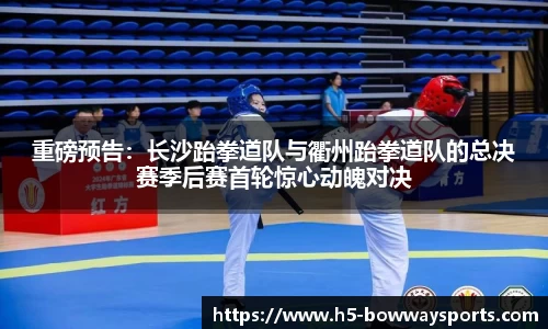 重磅预告：长沙跆拳道队与衢州跆拳道队的总决赛季后赛首轮惊心动魄对决
